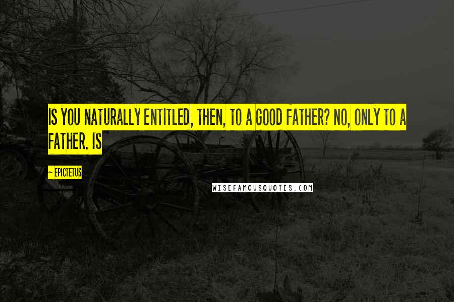 Epictetus Quotes: Is you naturally entitled, then, to a good father? No, only to a father. Is