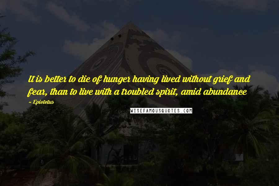 Epictetus Quotes: It is better to die of hunger having lived without grief and fear, than to live with a troubled spirit, amid abundance