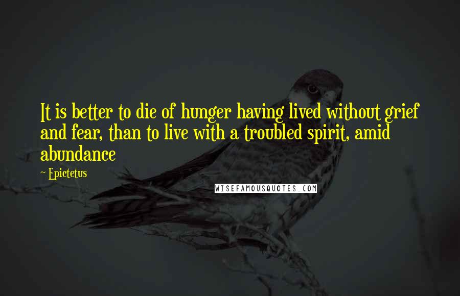 Epictetus Quotes: It is better to die of hunger having lived without grief and fear, than to live with a troubled spirit, amid abundance