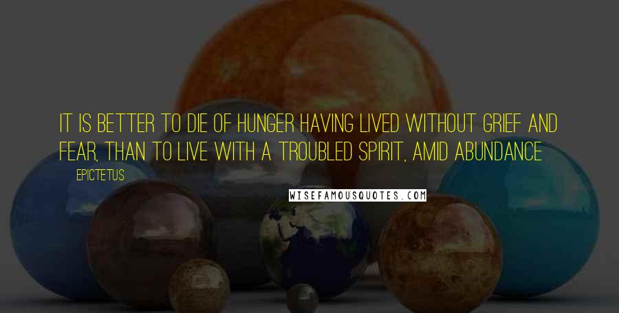 Epictetus Quotes: It is better to die of hunger having lived without grief and fear, than to live with a troubled spirit, amid abundance