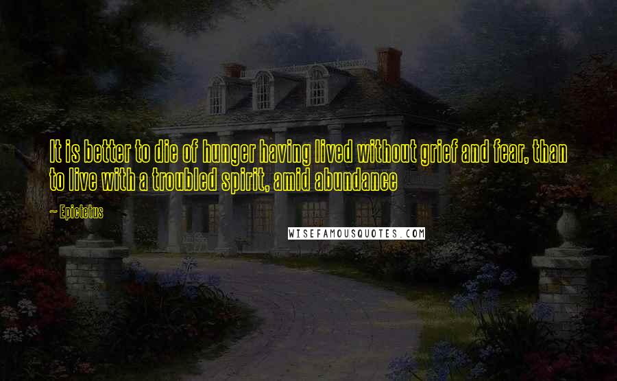 Epictetus Quotes: It is better to die of hunger having lived without grief and fear, than to live with a troubled spirit, amid abundance