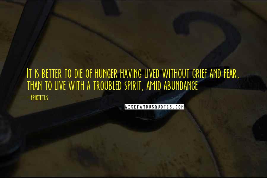 Epictetus Quotes: It is better to die of hunger having lived without grief and fear, than to live with a troubled spirit, amid abundance