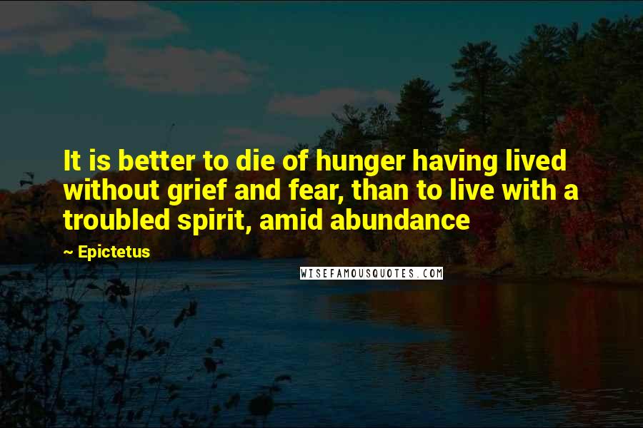 Epictetus Quotes: It is better to die of hunger having lived without grief and fear, than to live with a troubled spirit, amid abundance