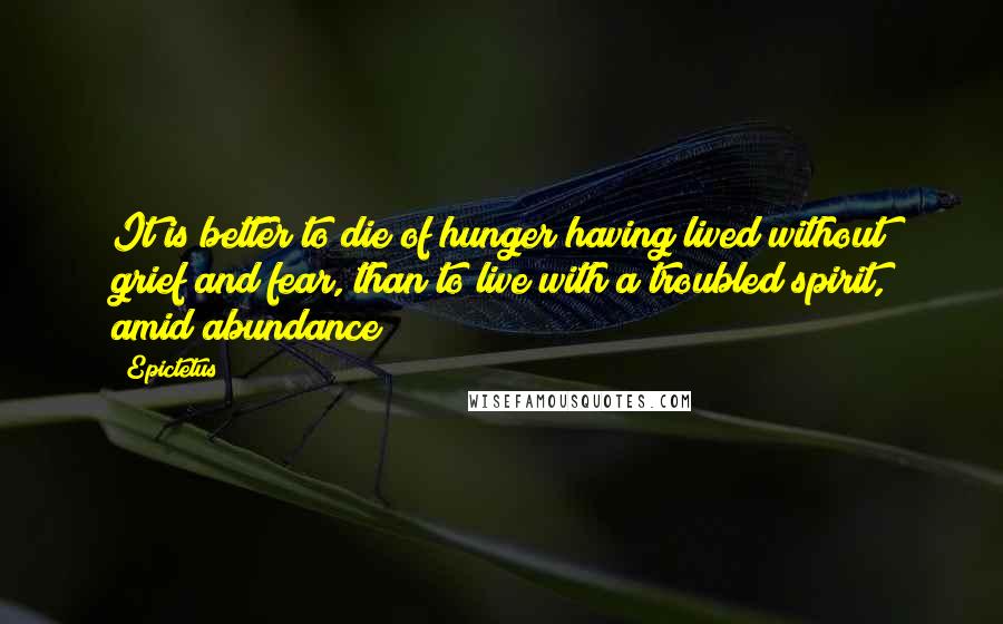 Epictetus Quotes: It is better to die of hunger having lived without grief and fear, than to live with a troubled spirit, amid abundance