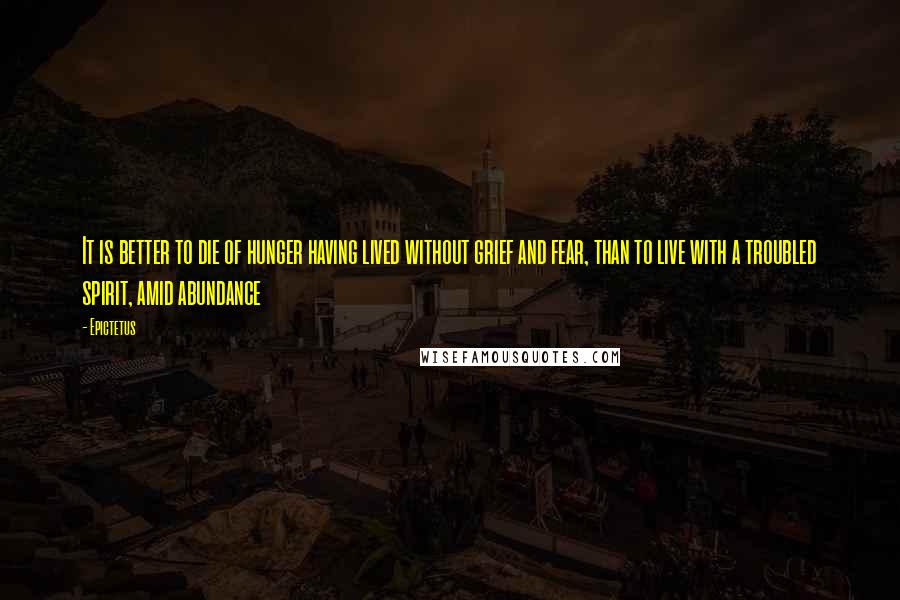 Epictetus Quotes: It is better to die of hunger having lived without grief and fear, than to live with a troubled spirit, amid abundance