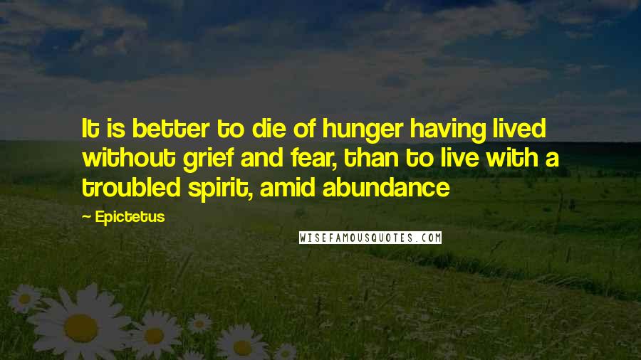 Epictetus Quotes: It is better to die of hunger having lived without grief and fear, than to live with a troubled spirit, amid abundance