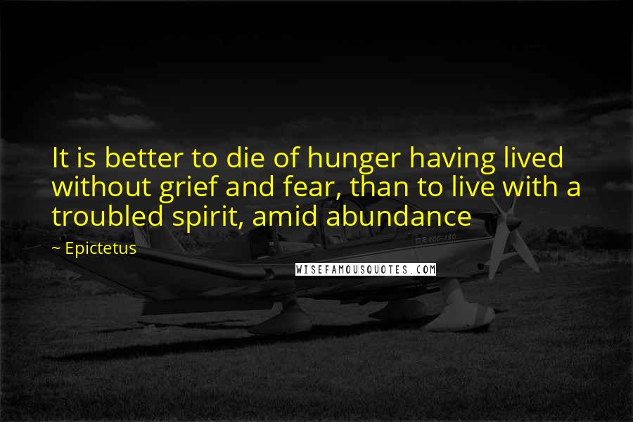 Epictetus Quotes: It is better to die of hunger having lived without grief and fear, than to live with a troubled spirit, amid abundance
