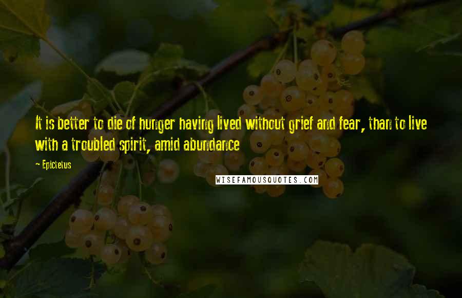 Epictetus Quotes: It is better to die of hunger having lived without grief and fear, than to live with a troubled spirit, amid abundance