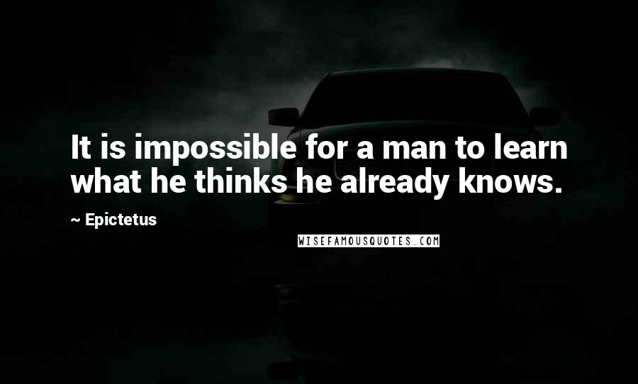 Epictetus Quotes: It is impossible for a man to learn what he thinks he already knows.