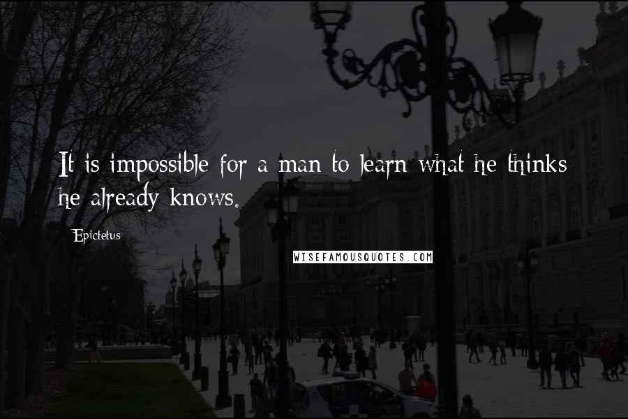 Epictetus Quotes: It is impossible for a man to learn what he thinks he already knows.