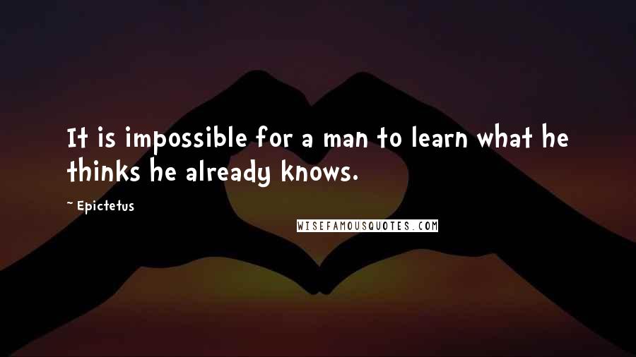 Epictetus Quotes: It is impossible for a man to learn what he thinks he already knows.