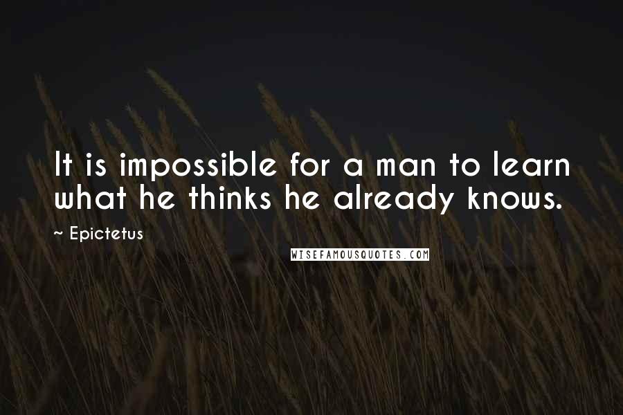 Epictetus Quotes: It is impossible for a man to learn what he thinks he already knows.