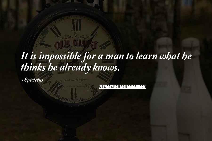Epictetus Quotes: It is impossible for a man to learn what he thinks he already knows.