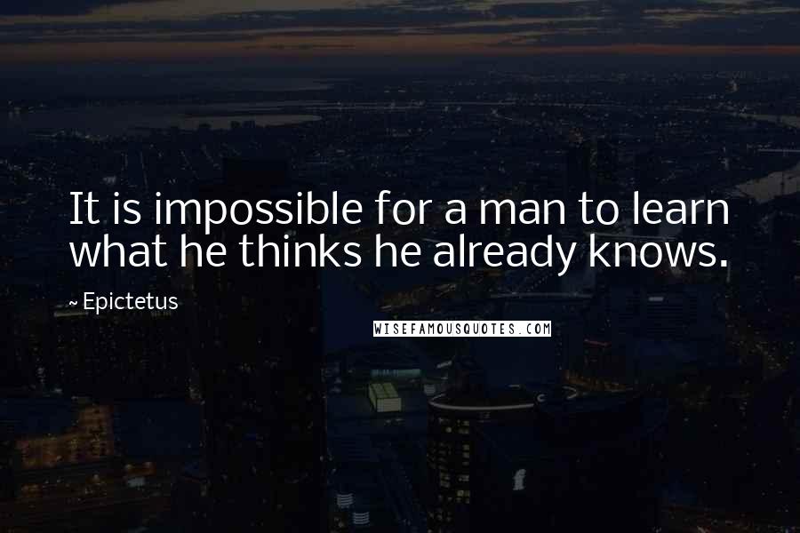 Epictetus Quotes: It is impossible for a man to learn what he thinks he already knows.