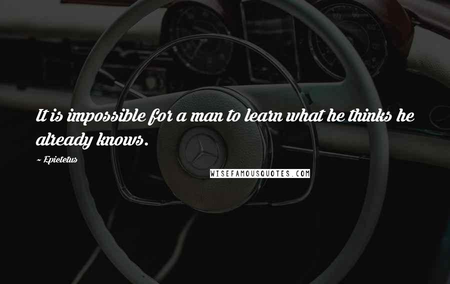 Epictetus Quotes: It is impossible for a man to learn what he thinks he already knows.