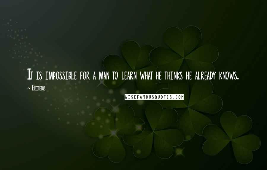 Epictetus Quotes: It is impossible for a man to learn what he thinks he already knows.