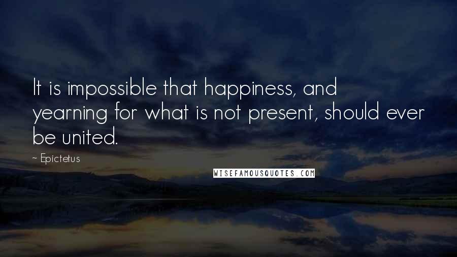 Epictetus Quotes: It is impossible that happiness, and yearning for what is not present, should ever be united.