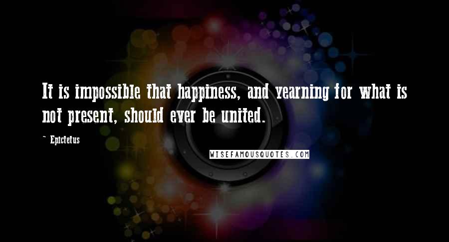 Epictetus Quotes: It is impossible that happiness, and yearning for what is not present, should ever be united.