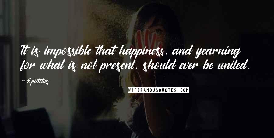 Epictetus Quotes: It is impossible that happiness, and yearning for what is not present, should ever be united.