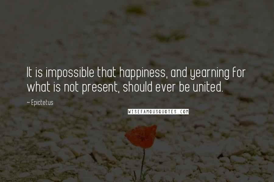 Epictetus Quotes: It is impossible that happiness, and yearning for what is not present, should ever be united.