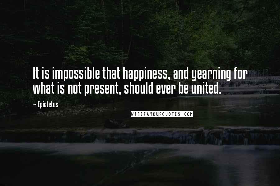 Epictetus Quotes: It is impossible that happiness, and yearning for what is not present, should ever be united.