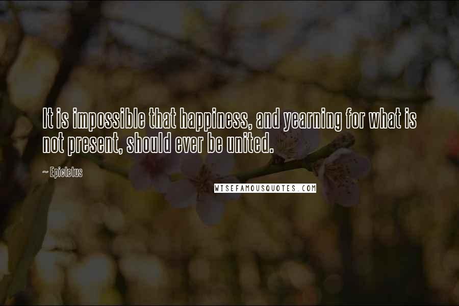 Epictetus Quotes: It is impossible that happiness, and yearning for what is not present, should ever be united.