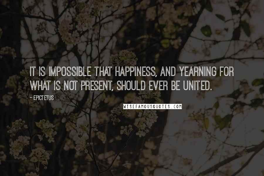 Epictetus Quotes: It is impossible that happiness, and yearning for what is not present, should ever be united.