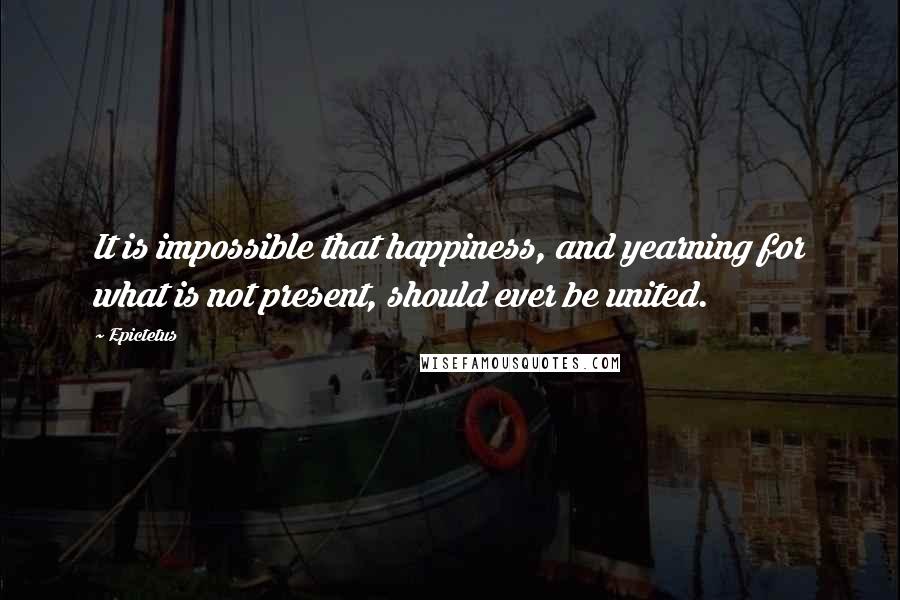 Epictetus Quotes: It is impossible that happiness, and yearning for what is not present, should ever be united.