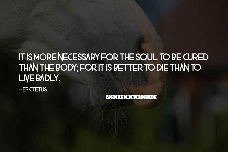 Epictetus Quotes: It is more necessary for the soul to be cured than the body; for it is better to die than to live badly.