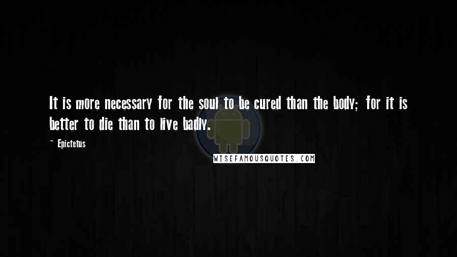 Epictetus Quotes: It is more necessary for the soul to be cured than the body; for it is better to die than to live badly.