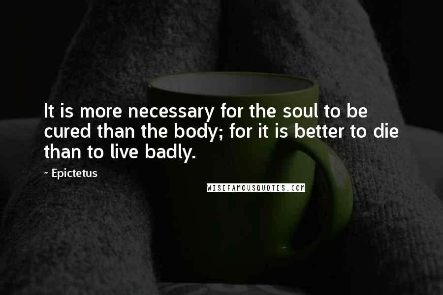 Epictetus Quotes: It is more necessary for the soul to be cured than the body; for it is better to die than to live badly.