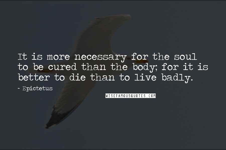 Epictetus Quotes: It is more necessary for the soul to be cured than the body; for it is better to die than to live badly.