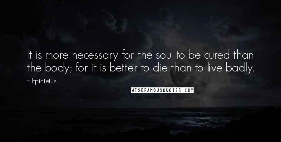 Epictetus Quotes: It is more necessary for the soul to be cured than the body; for it is better to die than to live badly.