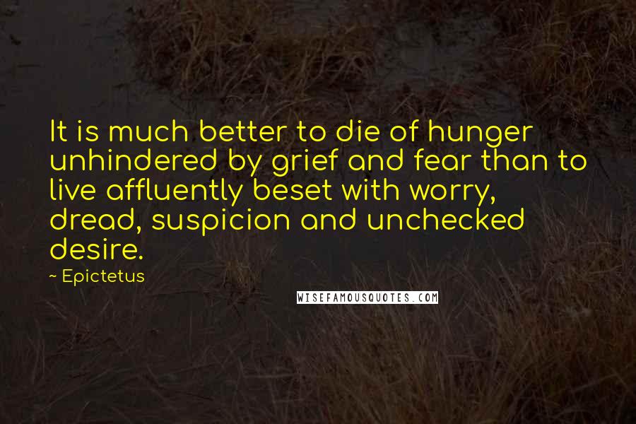 Epictetus Quotes: It is much better to die of hunger unhindered by grief and fear than to live affluently beset with worry, dread, suspicion and unchecked desire.