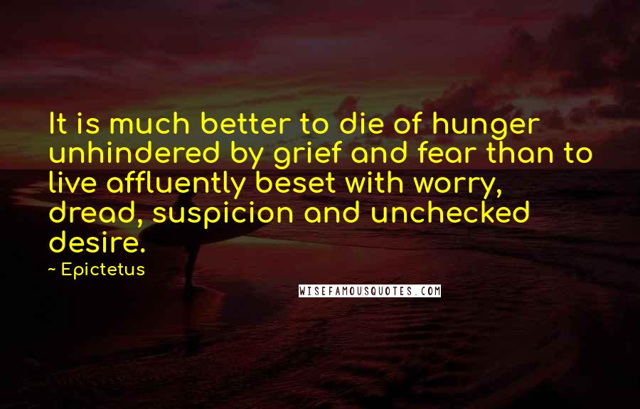 Epictetus Quotes: It is much better to die of hunger unhindered by grief and fear than to live affluently beset with worry, dread, suspicion and unchecked desire.