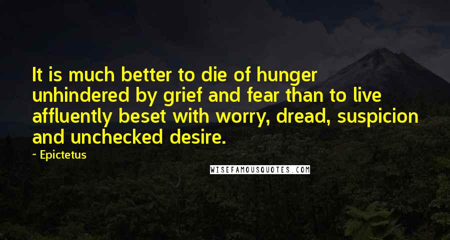 Epictetus Quotes: It is much better to die of hunger unhindered by grief and fear than to live affluently beset with worry, dread, suspicion and unchecked desire.