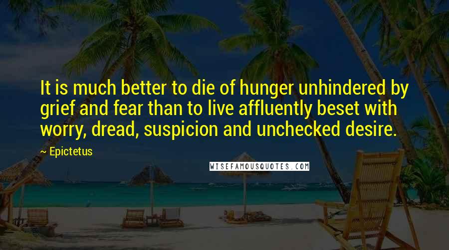 Epictetus Quotes: It is much better to die of hunger unhindered by grief and fear than to live affluently beset with worry, dread, suspicion and unchecked desire.