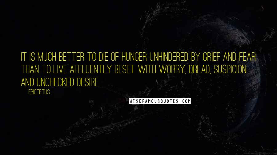 Epictetus Quotes: It is much better to die of hunger unhindered by grief and fear than to live affluently beset with worry, dread, suspicion and unchecked desire.