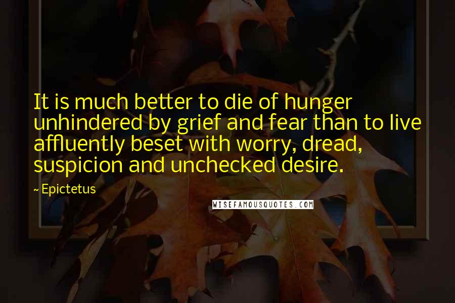 Epictetus Quotes: It is much better to die of hunger unhindered by grief and fear than to live affluently beset with worry, dread, suspicion and unchecked desire.