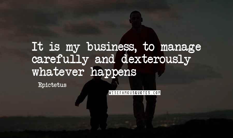 Epictetus Quotes: It is my business, to manage carefully and dexterously whatever happens