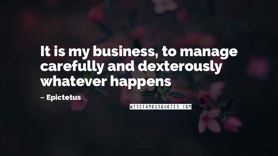 Epictetus Quotes: It is my business, to manage carefully and dexterously whatever happens