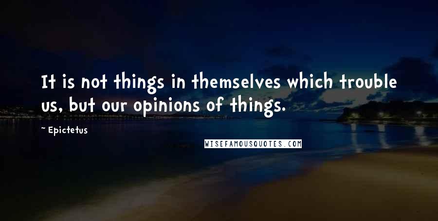 Epictetus Quotes: It is not things in themselves which trouble us, but our opinions of things.