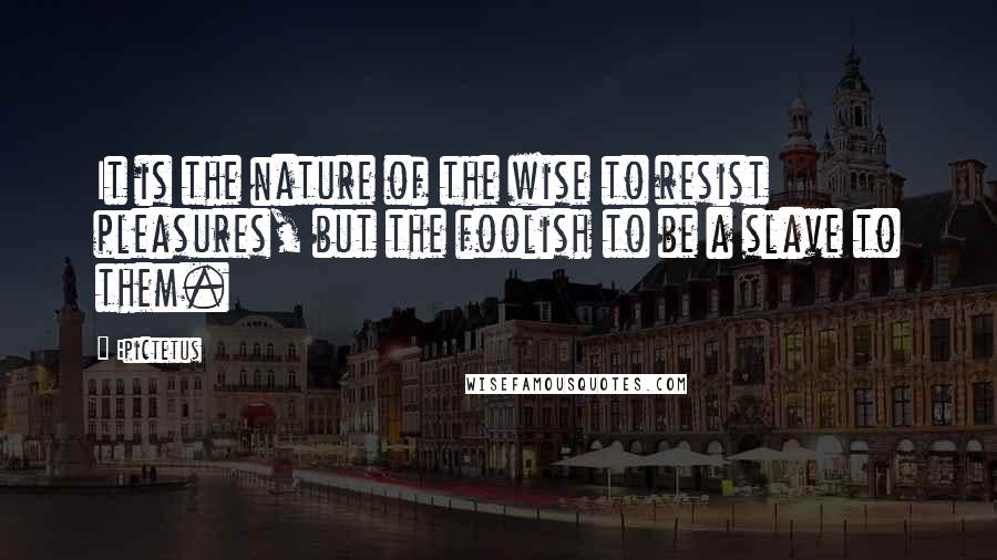 Epictetus Quotes: It is the nature of the wise to resist pleasures, but the foolish to be a slave to them.