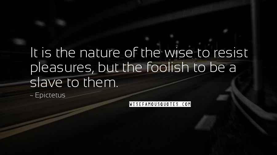 Epictetus Quotes: It is the nature of the wise to resist pleasures, but the foolish to be a slave to them.