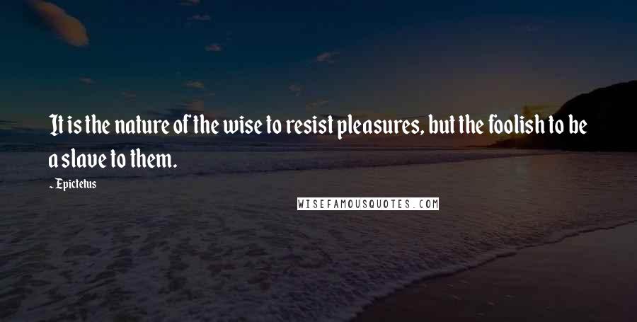 Epictetus Quotes: It is the nature of the wise to resist pleasures, but the foolish to be a slave to them.