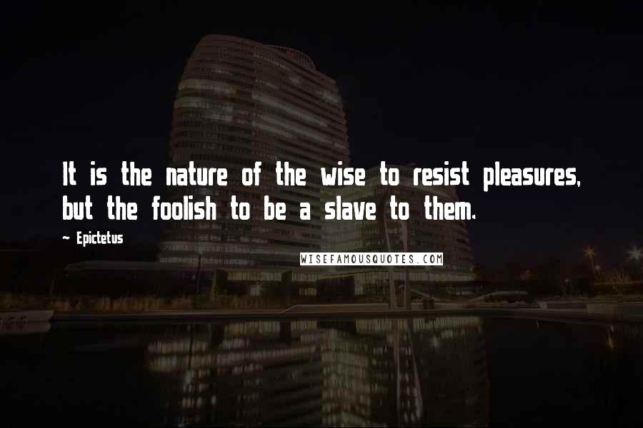 Epictetus Quotes: It is the nature of the wise to resist pleasures, but the foolish to be a slave to them.