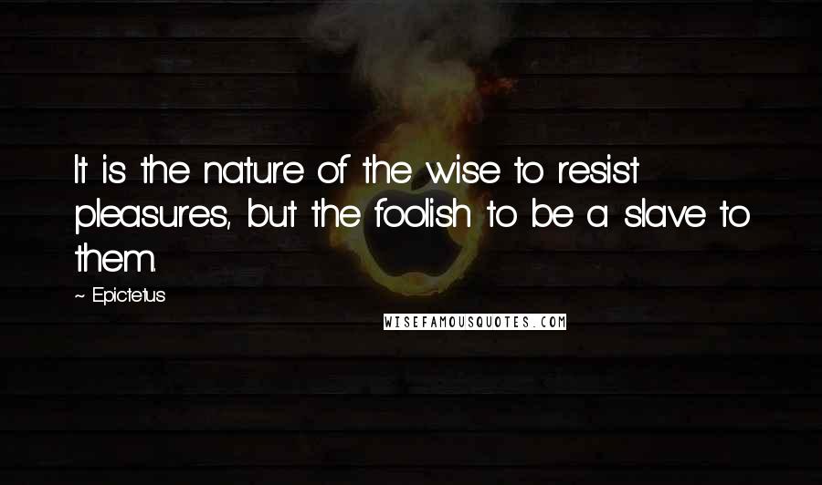 Epictetus Quotes: It is the nature of the wise to resist pleasures, but the foolish to be a slave to them.