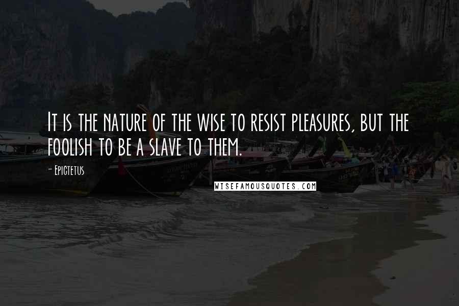 Epictetus Quotes: It is the nature of the wise to resist pleasures, but the foolish to be a slave to them.