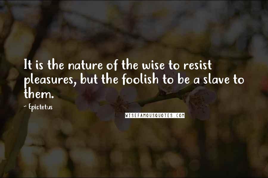 Epictetus Quotes: It is the nature of the wise to resist pleasures, but the foolish to be a slave to them.