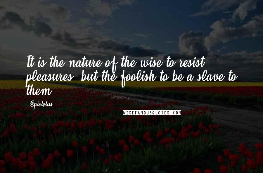 Epictetus Quotes: It is the nature of the wise to resist pleasures, but the foolish to be a slave to them.
